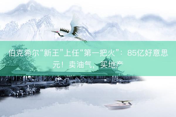 伯克希尔“新王”上任“第一把火”：85亿好意思元！卖油气，买地产