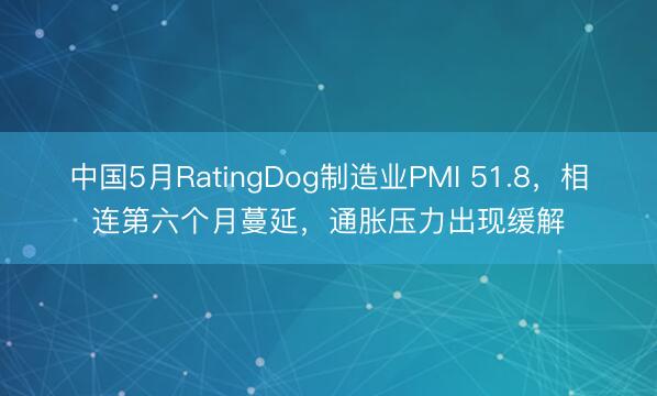 中国5月RatingDog制造业PMI 51.8，相连第六个月蔓延，通胀压力出现缓解