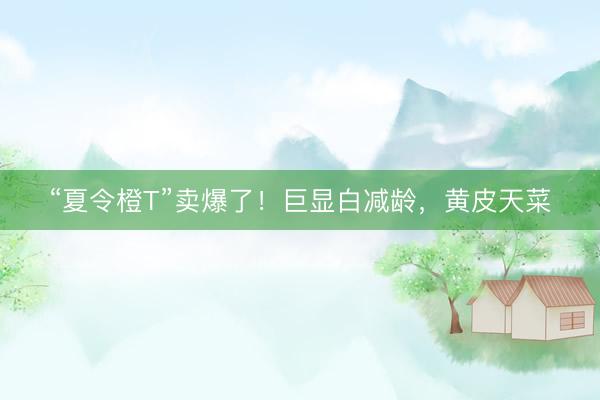 “夏令橙T”卖爆了！巨显白减龄，黄皮天菜