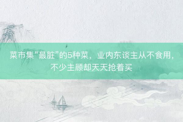 菜市集“最脏”的5种菜,业内东谈主从不食用,不少主顾却天天抢着买