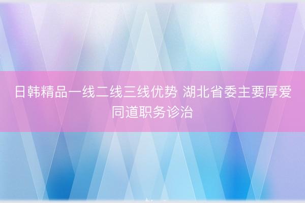 日韩精品一线二线三线优势 湖北省委主要厚爱同道职务诊治