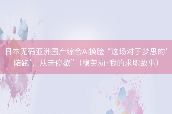 日本无码亚洲国产综合AI换脸 “这场对于梦思的‘陪跑’，从未停歇”（稳劳动·我的求职故事）