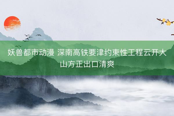 妖兽都市动漫 深南高铁要津约束性工程云开大山方正出口清爽
