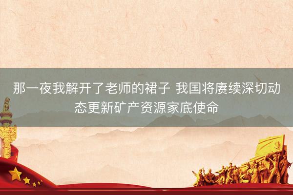 那一夜我解开了老师的裙子 我国将赓续深切动态更新矿产资源家底使命