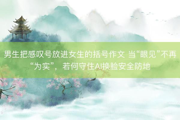 男生把感叹号放进女生的括号作文 当“眼见”不再“为实”，若何守住AI换脸安全防地