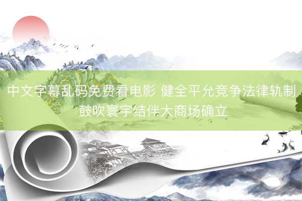 中文字幕乱码免费看电影 健全平允竞争法律轨制 鼓吹寰宇结伴大商场确立