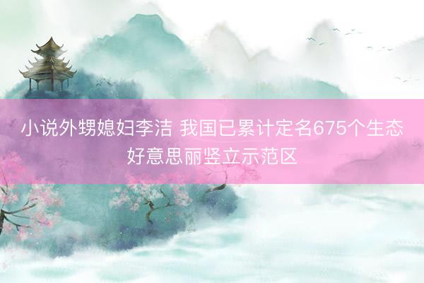 小说外甥媳妇李洁 我国已累计定名675个生态好意思丽竖立示范区