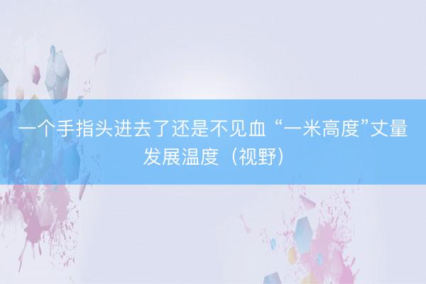 一个手指头进去了还是不见血 “一米高度”丈量发展温度（视野）