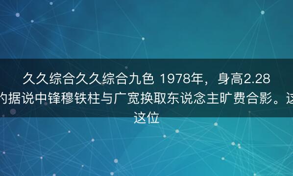 久久综合久久综合九色 1978年，身高2.28米的据说中锋穆铁柱与广宽换取东说念主旷费合影。这位
