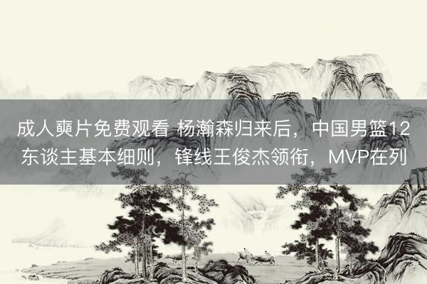 成人奭片免费观看 杨瀚森归来后，中国男篮12东谈主基本细则，锋线王俊杰领衔，MVP在列