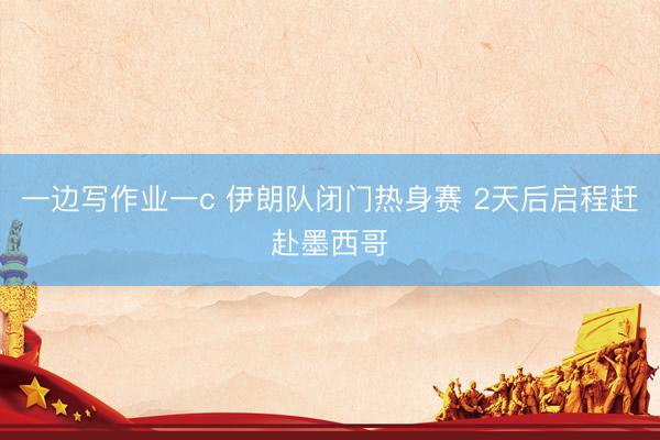 一边写作业一c 伊朗队闭门热身赛 2天后启程赶赴墨西哥