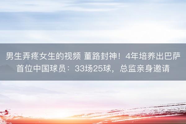 男生弄疼女生的视频 董路封神！4年培养出巴萨首位中国球员：33场25球，总监亲身邀请