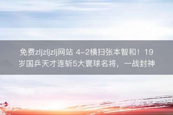 免费zljzljzlj网站 4-2横扫张本智和！19岁国乒天才连斩5大寰球名将，一战封神