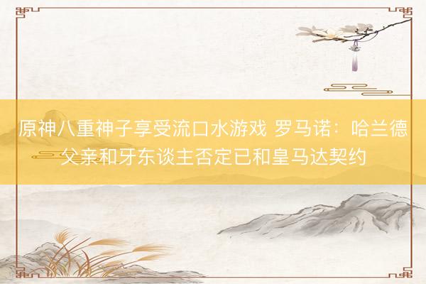 原神八重神子享受流口水游戏 罗马诺：哈兰德父亲和牙东谈主否定已和皇马达契约