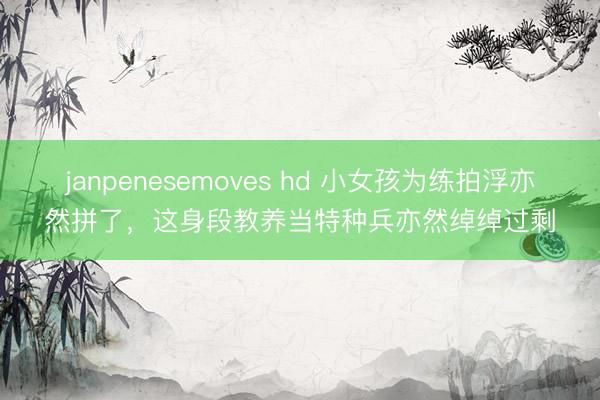 janpenesemoves hd 小女孩为练拍浮亦然拼了，这身段教养当特种兵亦然绰绰过剩