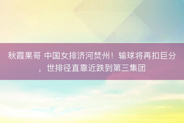 秋霞果哥 中国女排济河焚州！输球将再扣巨分，世排径直靠近跌到第三集团