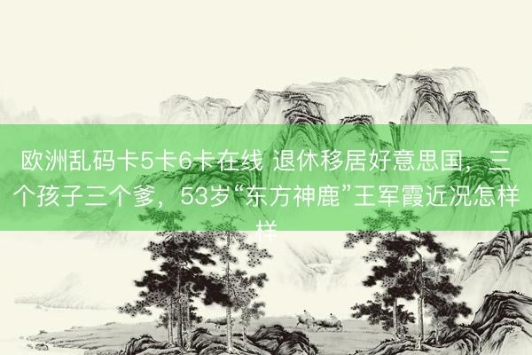 欧洲乱码卡5卡6卡在线 退休移居好意思国，三个孩子三个爹，53岁“东方神鹿”王军霞近况怎样