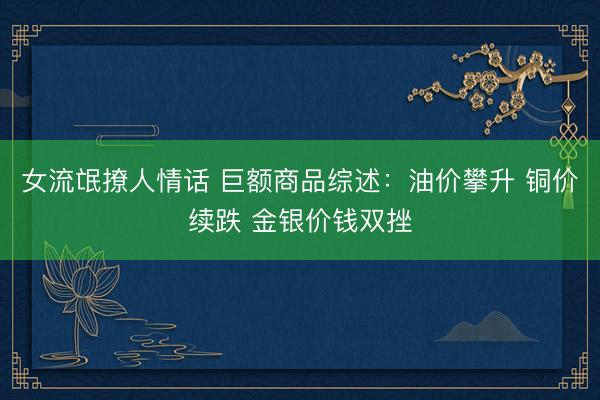 女流氓撩人情话 巨额商品综述：油价攀升 铜价续跌 金银价钱双挫