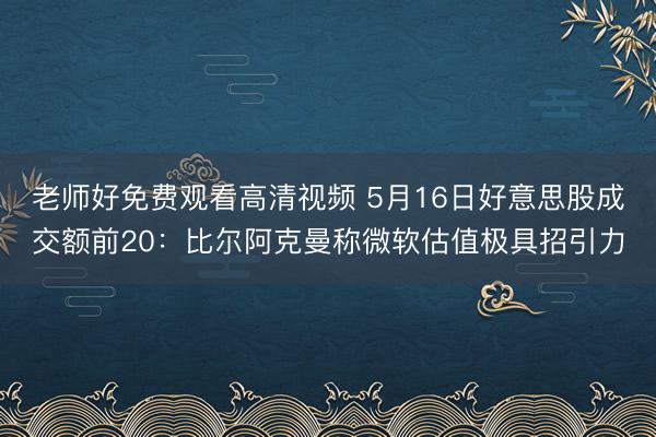 老师好免费观看高清视频 5月16日好意思股成交额前20：比尔阿克曼称微软估值极具招引力