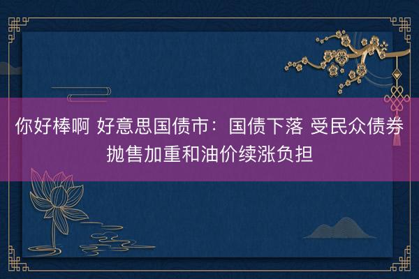你好棒啊 好意思国债市：国债下落 受民众债券抛售加重和油价续涨负担