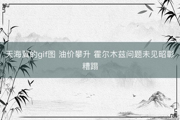 天海翼的gif图 油价攀升 霍尔木兹问题未见昭彰糟蹋