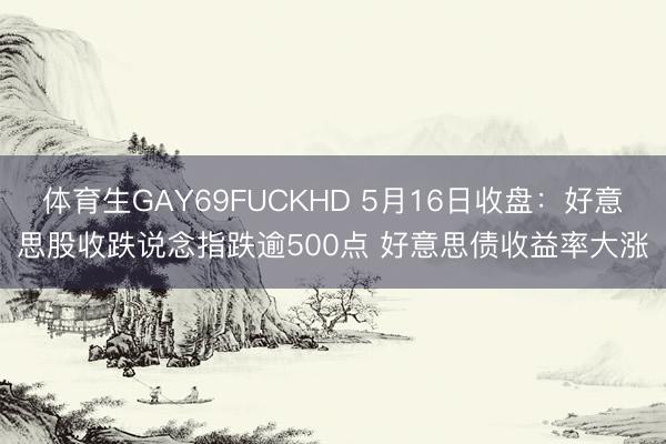 体育生GAY69FUCKHD 5月16日收盘：好意思股收跌说念指跌逾500点 好意思债收益率大涨