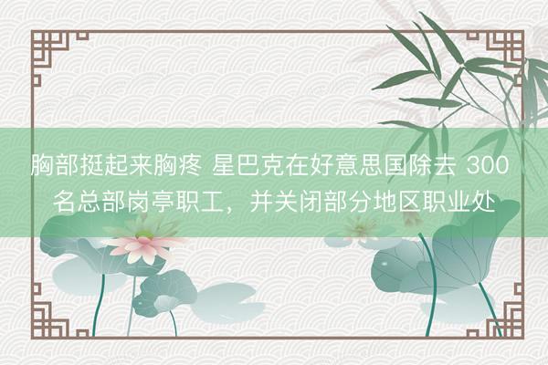 胸部挺起来胸疼 星巴克在好意思国除去 300 名总部岗亭职工，并关闭部分地区职业处