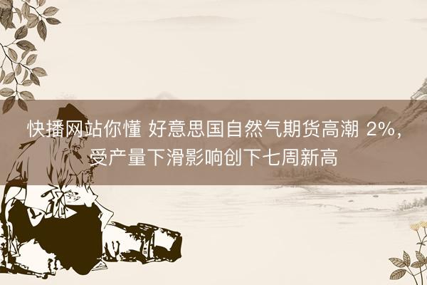 快播网站你懂 好意思国自然气期货高潮 2%，受产量下滑影响创下七周新高