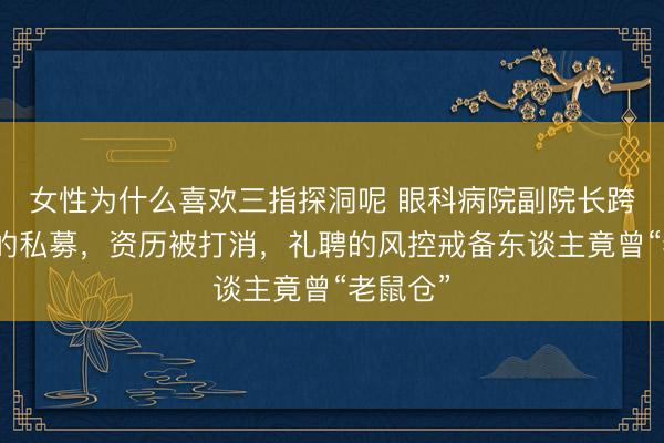 女性为什么喜欢三指探洞呢 眼科病院副院长跨界创办的私募，资历被打消，礼聘的风控戒备东谈主竟曾“老鼠仓”