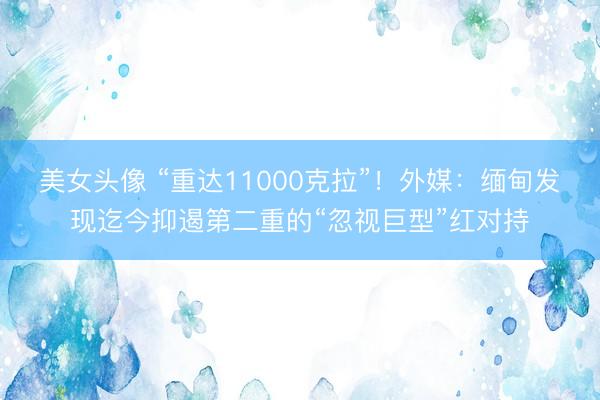 美女头像 “重达11000克拉”！外媒：缅甸发现迄今抑遏第二重的“忽视巨型”红对持