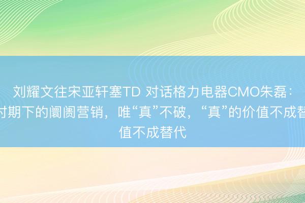 刘耀文往宋亚轩塞TD 对话格力电器CMO朱磊：AI时期下的阛阓营销，唯“真”不破，“真”的价值不成替代