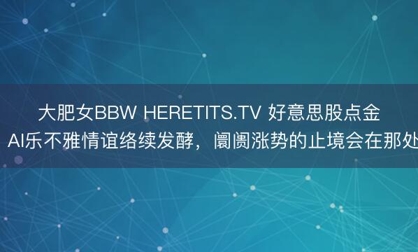 大肥女BBW HERETITS.TV 好意思股点金丨AI乐不雅情谊络续发酵,阛阓涨势的止境会在那处?