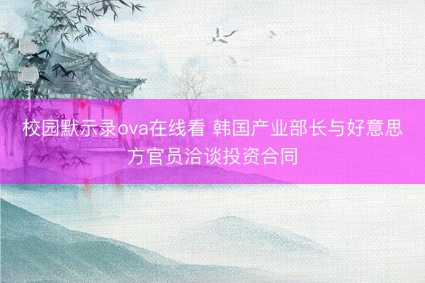 校园默示录ova在线看 韩国产业部长与好意思方官员洽谈投资合同