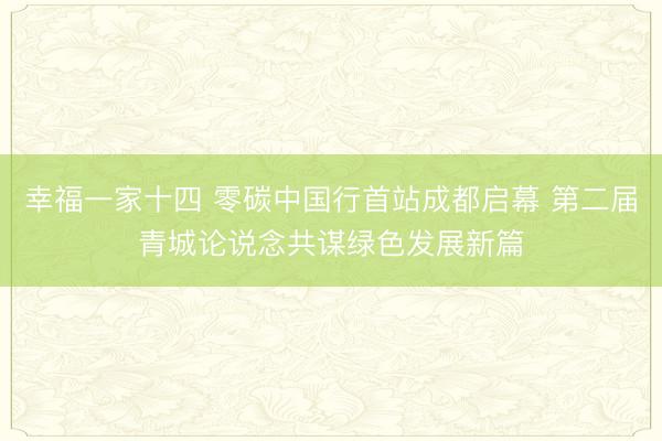 幸福一家十四 零碳中国行首站成都启幕 第二届青城论说念共谋绿色发展新篇