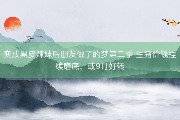 变成黑皮辣妹后朋友做了的梦第二季 生猪价钱捏续磨底，或9月好转