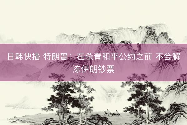 日韩快播 特朗普:在杀青和平公约之前 不会解冻伊朗钞票