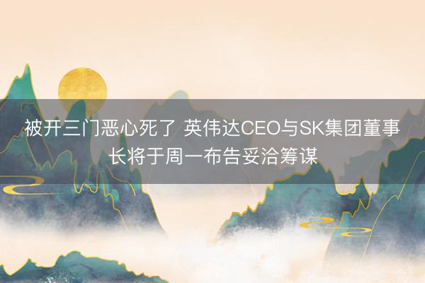 被开三门恶心死了 英伟达CEO与SK集团董事长将于周一布告妥洽筹谋