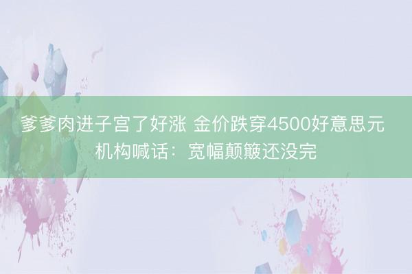 爹爹肉进子宫了好涨 金价跌穿4500好意思元 机构喊话：宽幅颠簸还没完