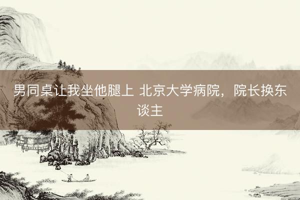 男同桌让我坐他腿上 北京大学病院，院长换东谈主