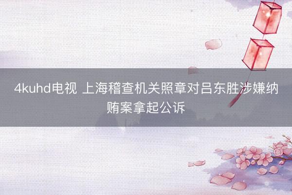 4kuhd电视 上海稽查机关照章对吕东胜涉嫌纳贿案拿起公诉