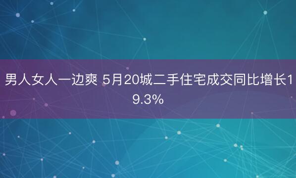 男人女人一边爽 5月20城二手住宅成交同比增长19.3%