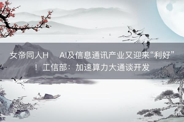 女帝同人H ​AI及信息通讯产业又迎来“利好”！工信部：加速算力大通谈开发