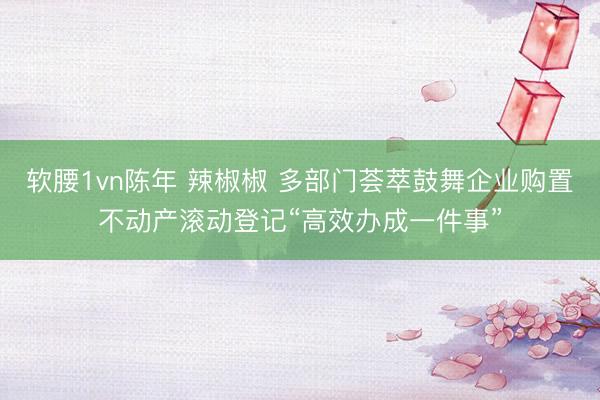 软腰1vn陈年 辣椒椒 多部门荟萃鼓舞企业购置不动产滚动登记“高效办成一件事”
