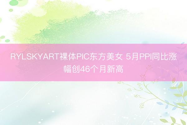 RYLSKYART裸体PIC东方美女 5月PPI同比涨幅创46个月新高