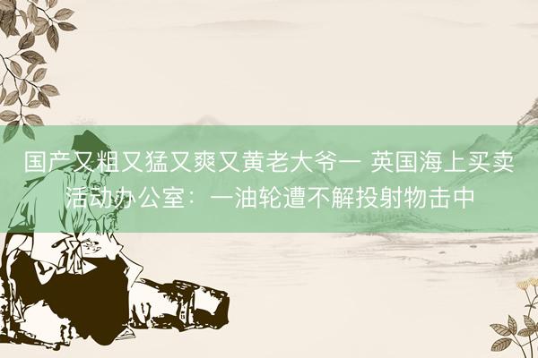 国产又粗又猛又爽又黄老大爷一 英国海上买卖活动办公室:一油轮遭不解投射物击中