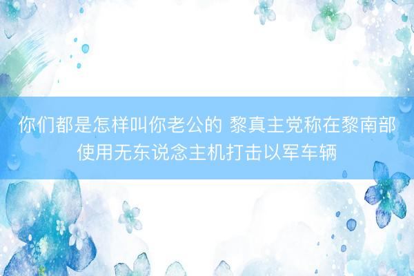 你们都是怎样叫你老公的 黎真主党称在黎南部使用无东说念主机打击以军车辆