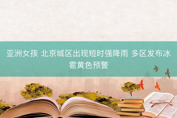 亚洲女孩 北京城区出现短时强降雨 多区发布冰雹黄色预警