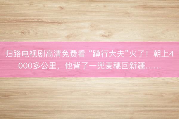 归路电视剧高清免费看 “蹲行大夫”火了！朝上4000多公里，他背了一兜麦穗回新疆……
