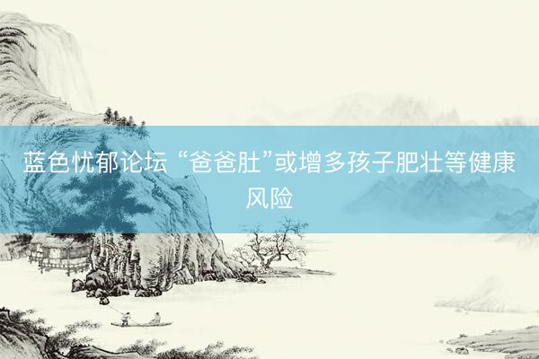 蓝色忧郁论坛 “爸爸肚”或增多孩子肥壮等健康风险