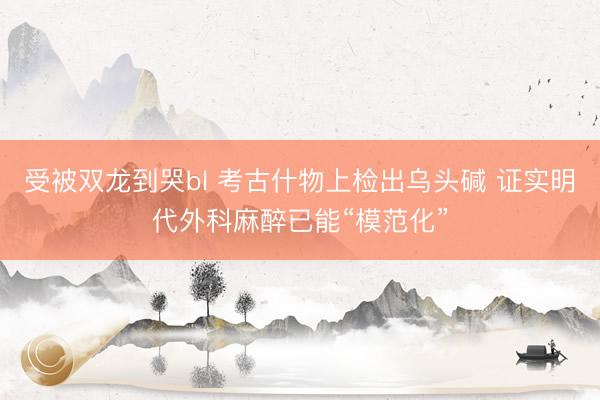 受被双龙到哭bl 考古什物上检出乌头碱 证实明代外科麻醉已能“模范化”